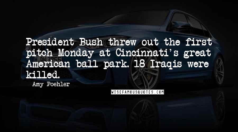 Amy Poehler Quotes: President Bush threw out the first pitch Monday at Cincinnati's great American ball park. 18 Iraqis were killed.