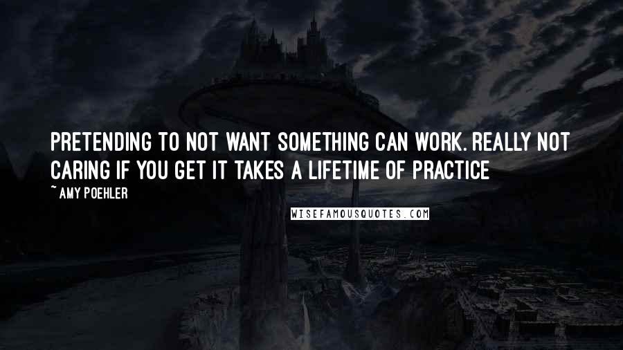 Amy Poehler Quotes: Pretending to not want something can work. Really not caring if you get it takes a lifetime of practice