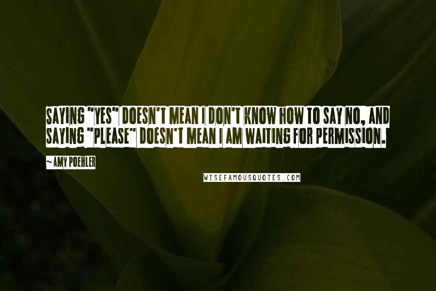 Amy Poehler Quotes: Saying "yes" doesn't mean I don't know how to say no, and saying "please" doesn't mean I am waiting for permission.