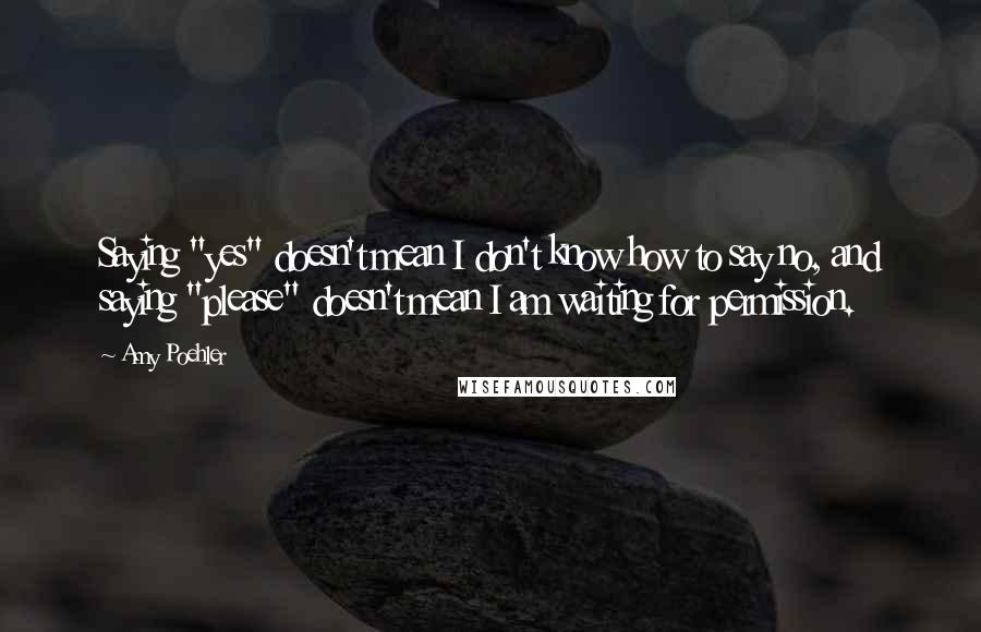 Amy Poehler Quotes: Saying "yes" doesn't mean I don't know how to say no, and saying "please" doesn't mean I am waiting for permission.