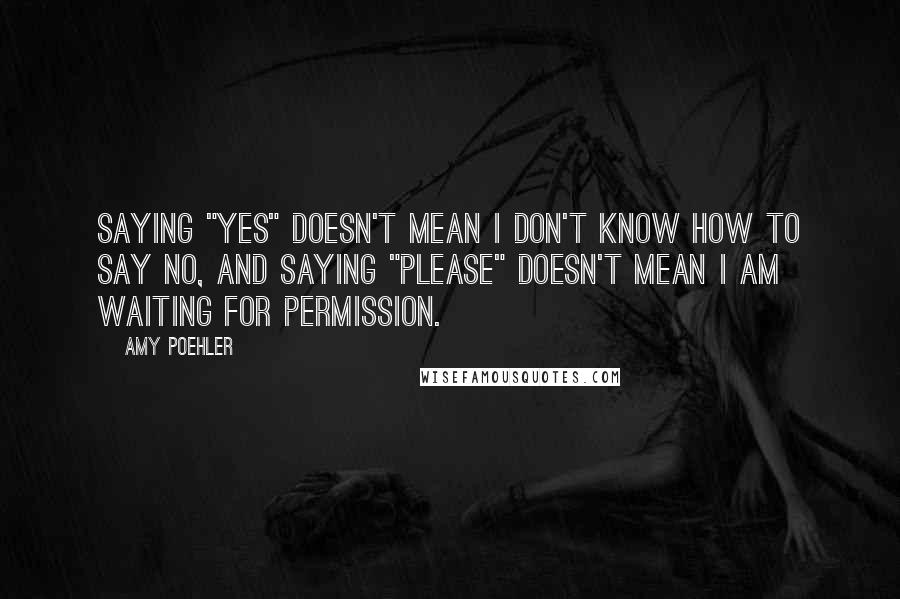 Amy Poehler Quotes: Saying "yes" doesn't mean I don't know how to say no, and saying "please" doesn't mean I am waiting for permission.