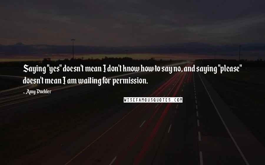 Amy Poehler Quotes: Saying "yes" doesn't mean I don't know how to say no, and saying "please" doesn't mean I am waiting for permission.