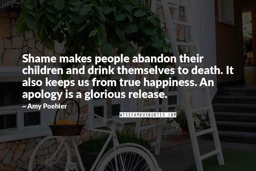Amy Poehler Quotes: Shame makes people abandon their children and drink themselves to death. It also keeps us from true happiness. An apology is a glorious release.