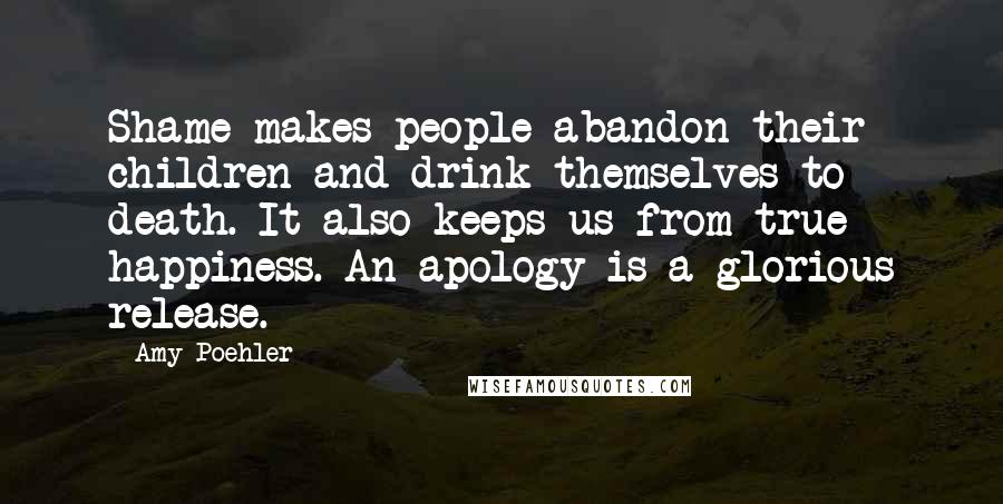 Amy Poehler Quotes: Shame makes people abandon their children and drink themselves to death. It also keeps us from true happiness. An apology is a glorious release.