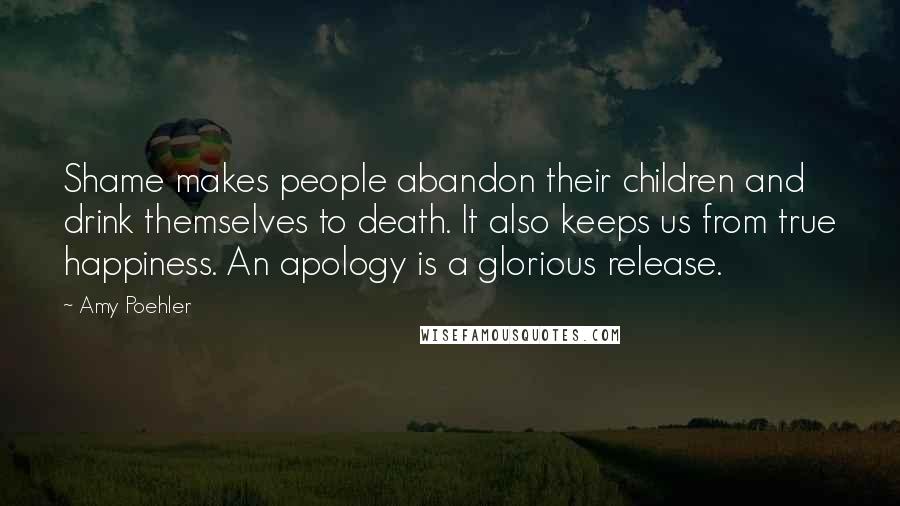 Amy Poehler Quotes: Shame makes people abandon their children and drink themselves to death. It also keeps us from true happiness. An apology is a glorious release.