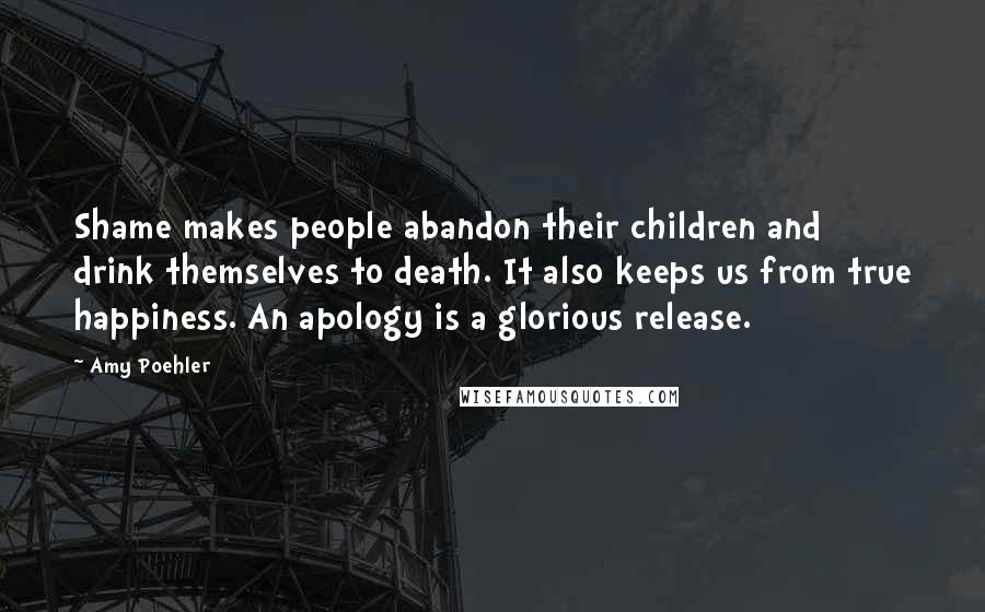 Amy Poehler Quotes: Shame makes people abandon their children and drink themselves to death. It also keeps us from true happiness. An apology is a glorious release.