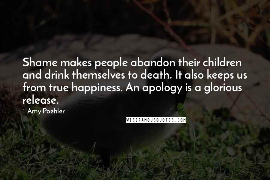 Amy Poehler Quotes: Shame makes people abandon their children and drink themselves to death. It also keeps us from true happiness. An apology is a glorious release.