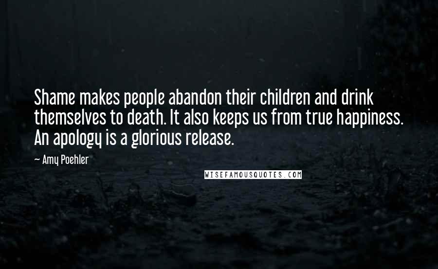 Amy Poehler Quotes: Shame makes people abandon their children and drink themselves to death. It also keeps us from true happiness. An apology is a glorious release.