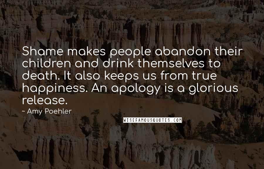 Amy Poehler Quotes: Shame makes people abandon their children and drink themselves to death. It also keeps us from true happiness. An apology is a glorious release.