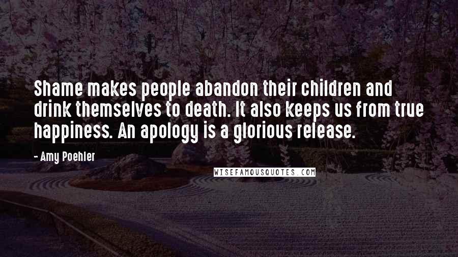 Amy Poehler Quotes: Shame makes people abandon their children and drink themselves to death. It also keeps us from true happiness. An apology is a glorious release.