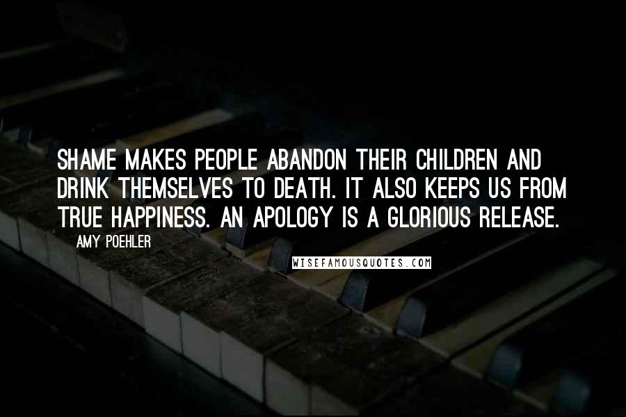 Amy Poehler Quotes: Shame makes people abandon their children and drink themselves to death. It also keeps us from true happiness. An apology is a glorious release.