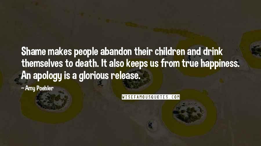 Amy Poehler Quotes: Shame makes people abandon their children and drink themselves to death. It also keeps us from true happiness. An apology is a glorious release.