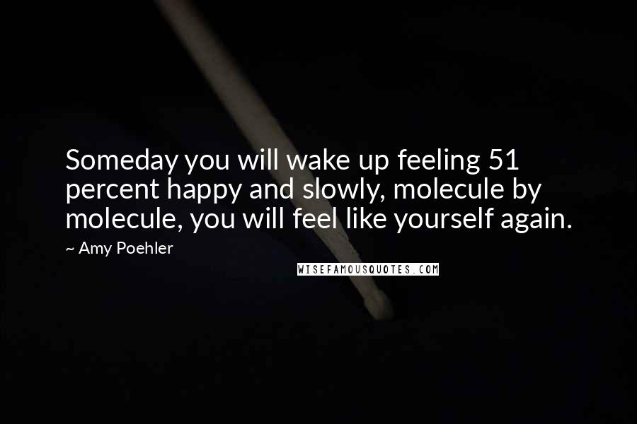 Amy Poehler Quotes: Someday you will wake up feeling 51 percent happy and slowly, molecule by molecule, you will feel like yourself again.
