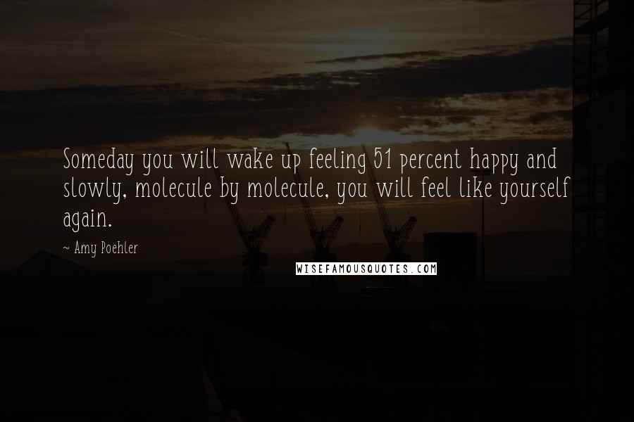 Amy Poehler Quotes: Someday you will wake up feeling 51 percent happy and slowly, molecule by molecule, you will feel like yourself again.