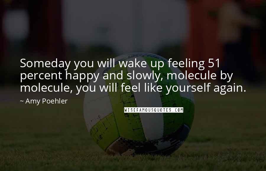 Amy Poehler Quotes: Someday you will wake up feeling 51 percent happy and slowly, molecule by molecule, you will feel like yourself again.