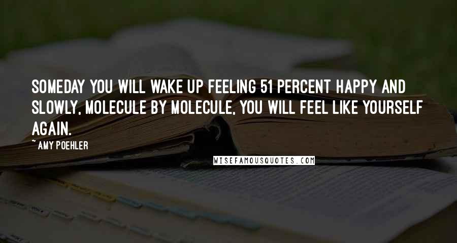 Amy Poehler Quotes: Someday you will wake up feeling 51 percent happy and slowly, molecule by molecule, you will feel like yourself again.