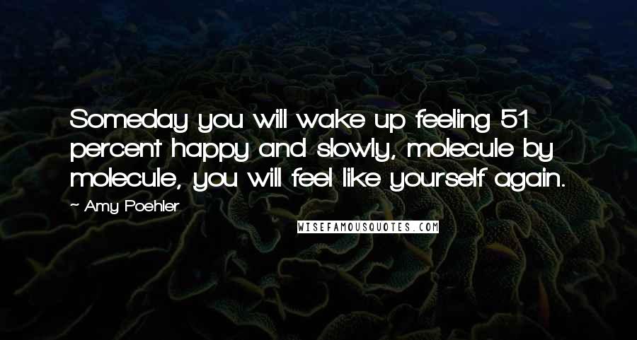 Amy Poehler Quotes: Someday you will wake up feeling 51 percent happy and slowly, molecule by molecule, you will feel like yourself again.