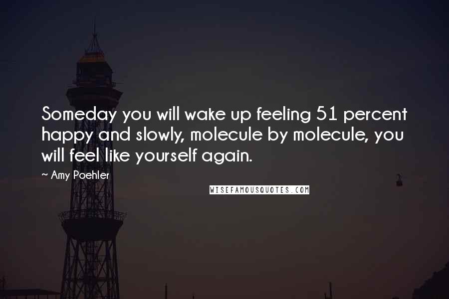 Amy Poehler Quotes: Someday you will wake up feeling 51 percent happy and slowly, molecule by molecule, you will feel like yourself again.