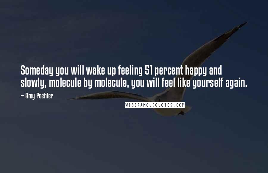 Amy Poehler Quotes: Someday you will wake up feeling 51 percent happy and slowly, molecule by molecule, you will feel like yourself again.