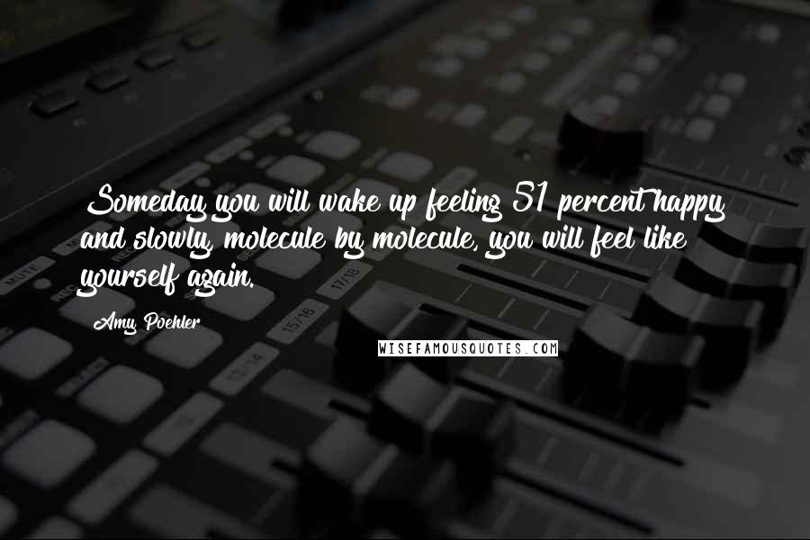 Amy Poehler Quotes: Someday you will wake up feeling 51 percent happy and slowly, molecule by molecule, you will feel like yourself again.