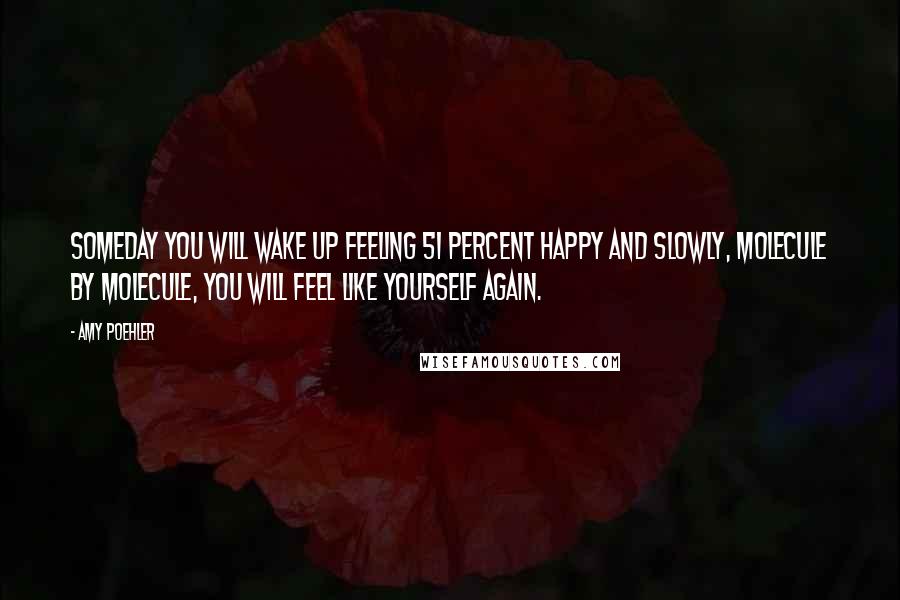Amy Poehler Quotes: Someday you will wake up feeling 51 percent happy and slowly, molecule by molecule, you will feel like yourself again.