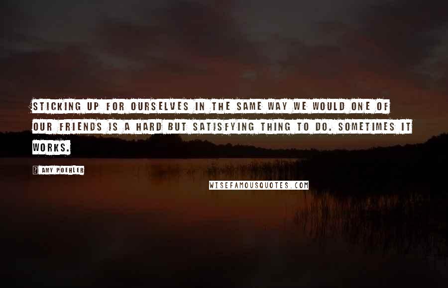 Amy Poehler Quotes: Sticking up for ourselves in the same way we would one of our friends is a hard but satisfying thing to do. Sometimes it works.