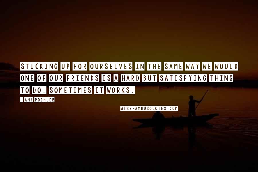 Amy Poehler Quotes: Sticking up for ourselves in the same way we would one of our friends is a hard but satisfying thing to do. Sometimes it works.