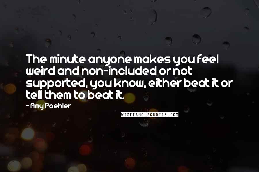 Amy Poehler Quotes: The minute anyone makes you feel weird and non-included or not supported, you know, either beat it or tell them to beat it.