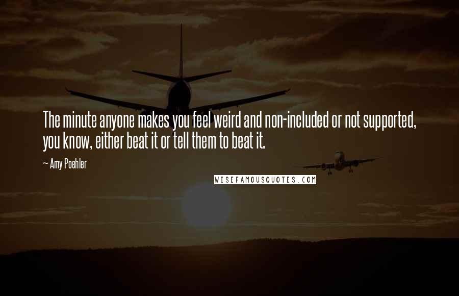 Amy Poehler Quotes: The minute anyone makes you feel weird and non-included or not supported, you know, either beat it or tell them to beat it.