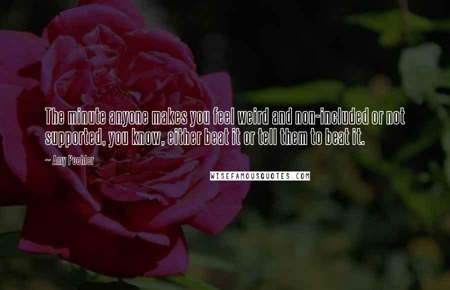 Amy Poehler Quotes: The minute anyone makes you feel weird and non-included or not supported, you know, either beat it or tell them to beat it.