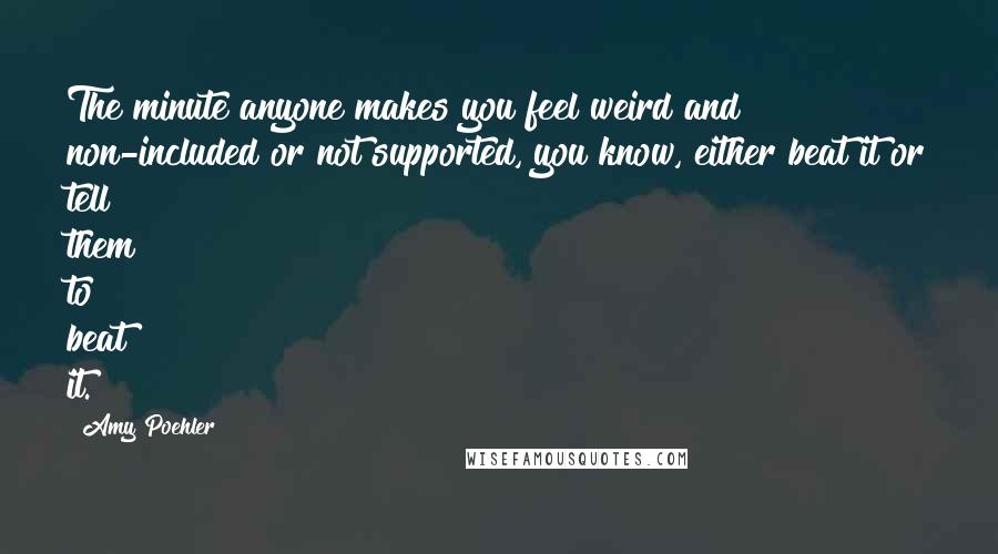 Amy Poehler Quotes: The minute anyone makes you feel weird and non-included or not supported, you know, either beat it or tell them to beat it.