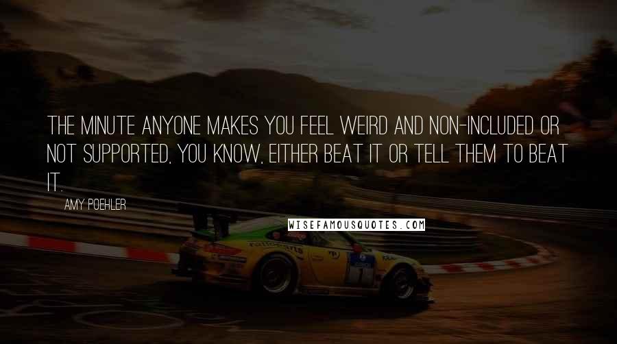 Amy Poehler Quotes: The minute anyone makes you feel weird and non-included or not supported, you know, either beat it or tell them to beat it.