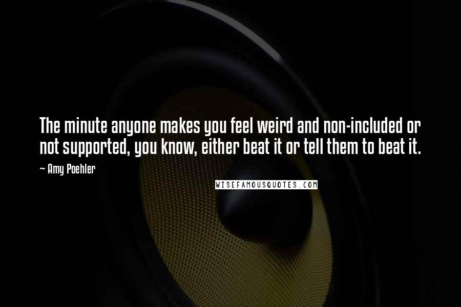 Amy Poehler Quotes: The minute anyone makes you feel weird and non-included or not supported, you know, either beat it or tell them to beat it.
