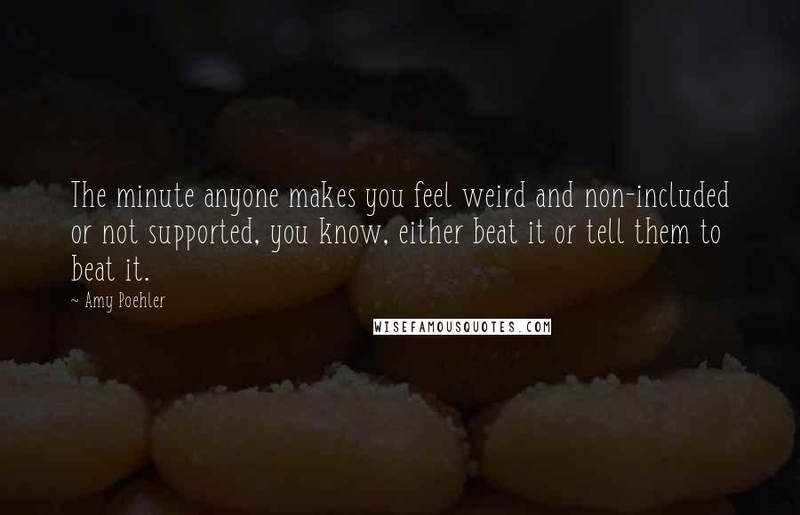 Amy Poehler Quotes: The minute anyone makes you feel weird and non-included or not supported, you know, either beat it or tell them to beat it.