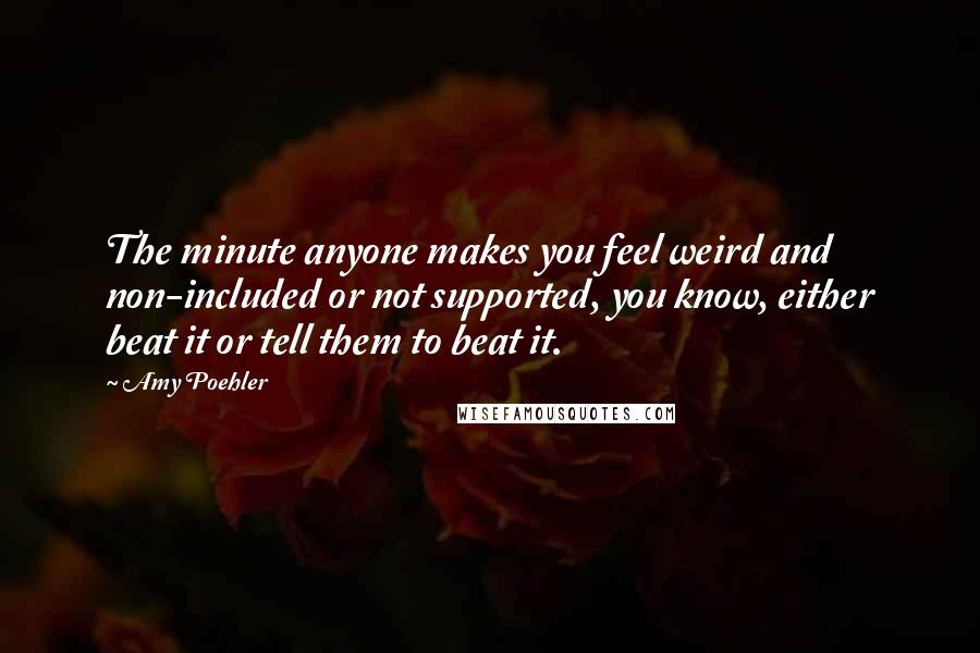 Amy Poehler Quotes: The minute anyone makes you feel weird and non-included or not supported, you know, either beat it or tell them to beat it.