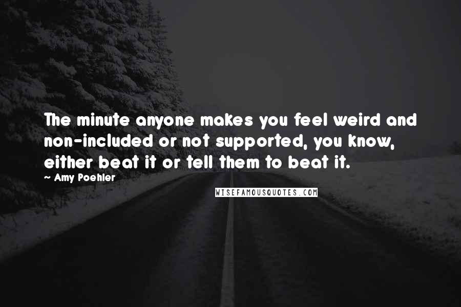 Amy Poehler Quotes: The minute anyone makes you feel weird and non-included or not supported, you know, either beat it or tell them to beat it.