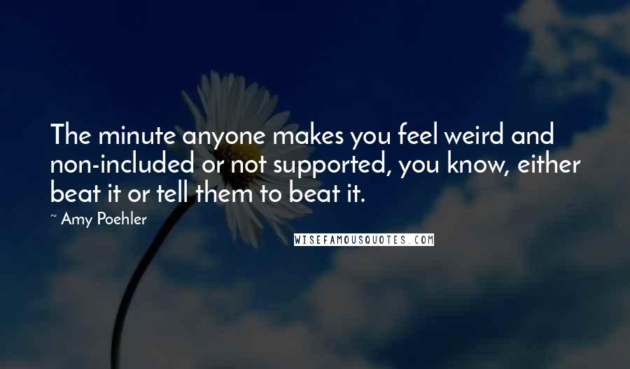 Amy Poehler Quotes: The minute anyone makes you feel weird and non-included or not supported, you know, either beat it or tell them to beat it.