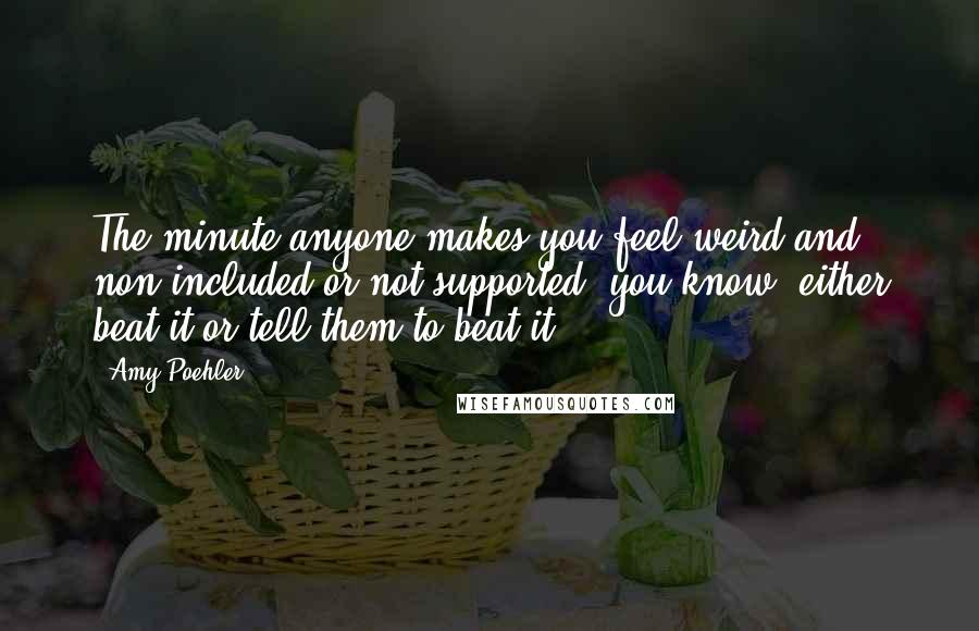 Amy Poehler Quotes: The minute anyone makes you feel weird and non-included or not supported, you know, either beat it or tell them to beat it.