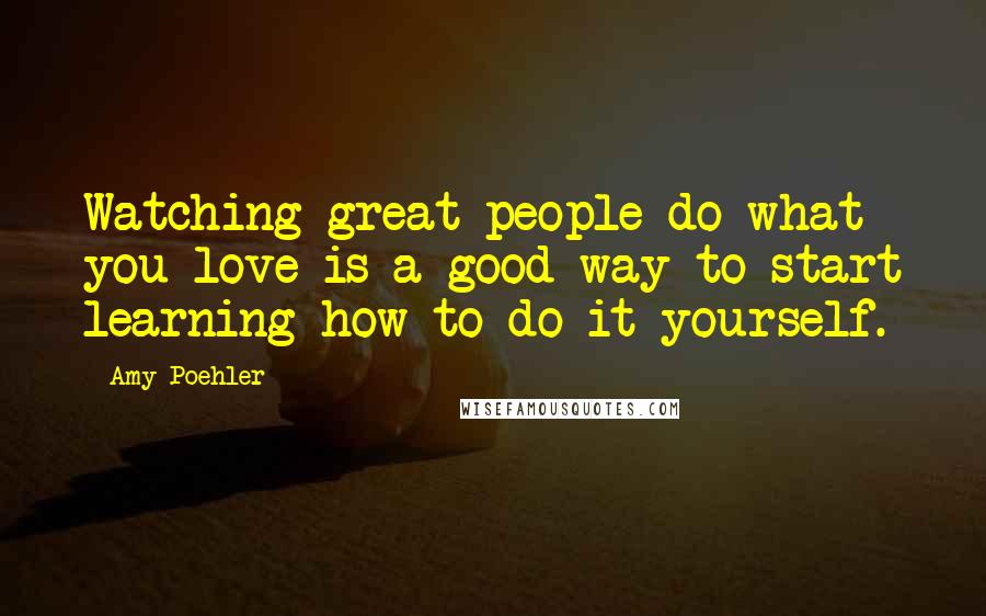 Amy Poehler Quotes: Watching great people do what you love is a good way to start learning how to do it yourself.