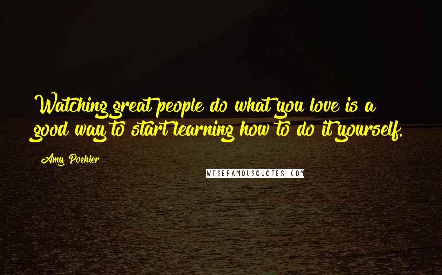 Amy Poehler Quotes: Watching great people do what you love is a good way to start learning how to do it yourself.
