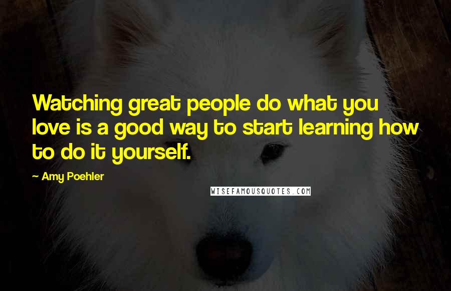 Amy Poehler Quotes: Watching great people do what you love is a good way to start learning how to do it yourself.