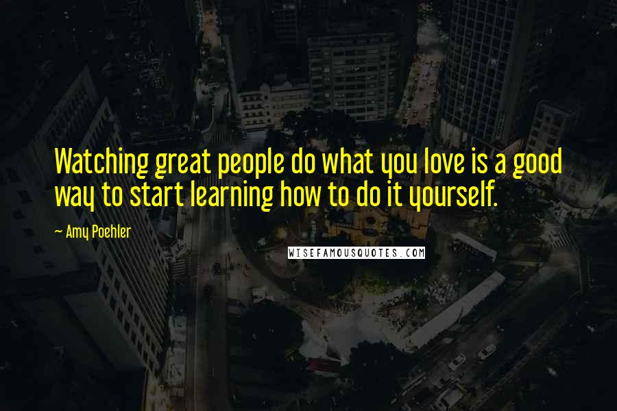 Amy Poehler Quotes: Watching great people do what you love is a good way to start learning how to do it yourself.