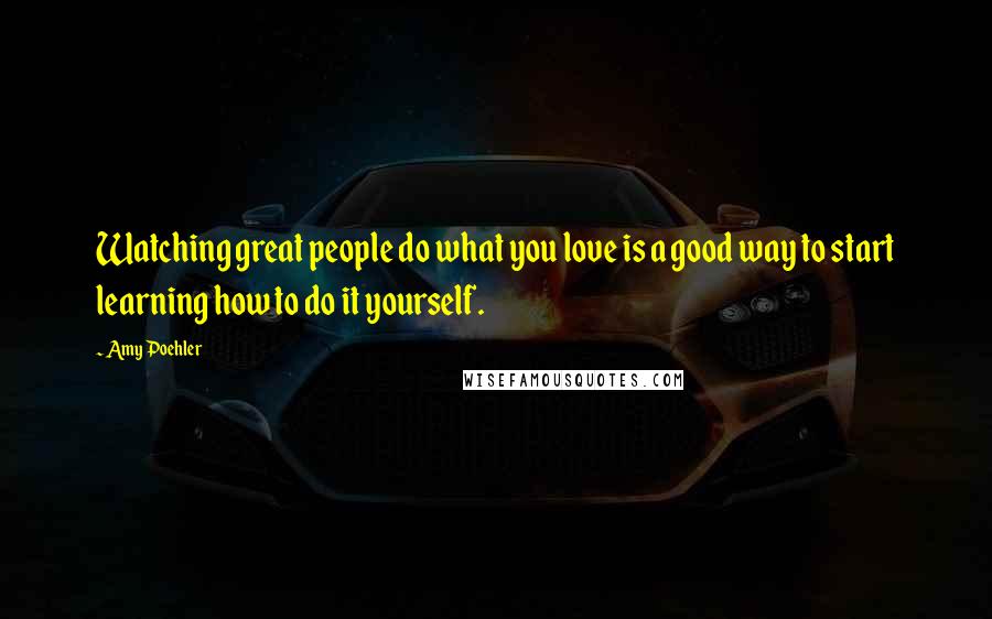 Amy Poehler Quotes: Watching great people do what you love is a good way to start learning how to do it yourself.
