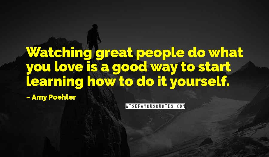 Amy Poehler Quotes: Watching great people do what you love is a good way to start learning how to do it yourself.