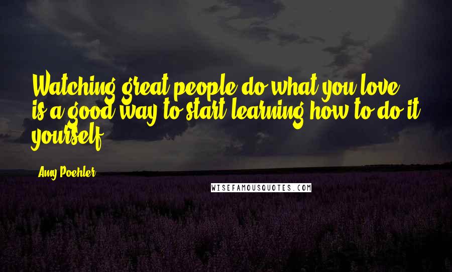 Amy Poehler Quotes: Watching great people do what you love is a good way to start learning how to do it yourself.