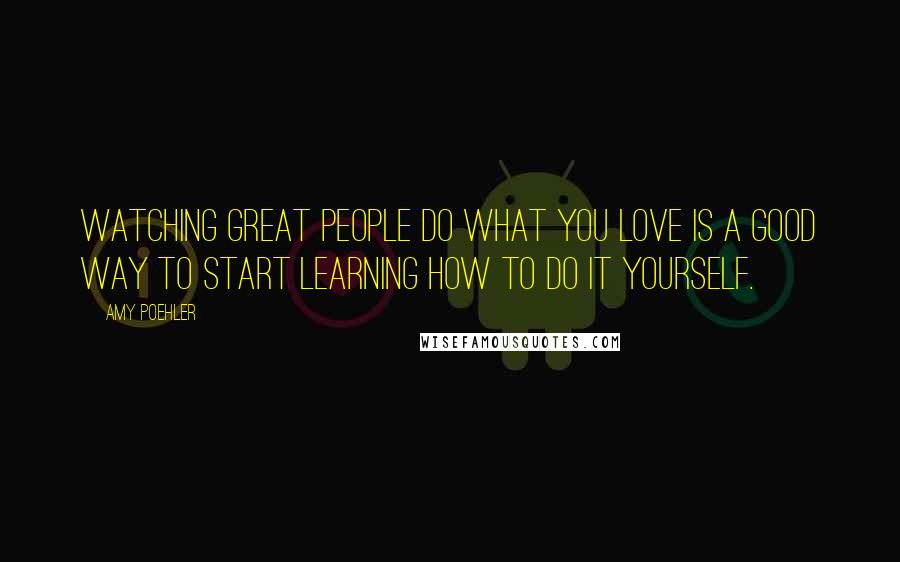 Amy Poehler Quotes: Watching great people do what you love is a good way to start learning how to do it yourself.