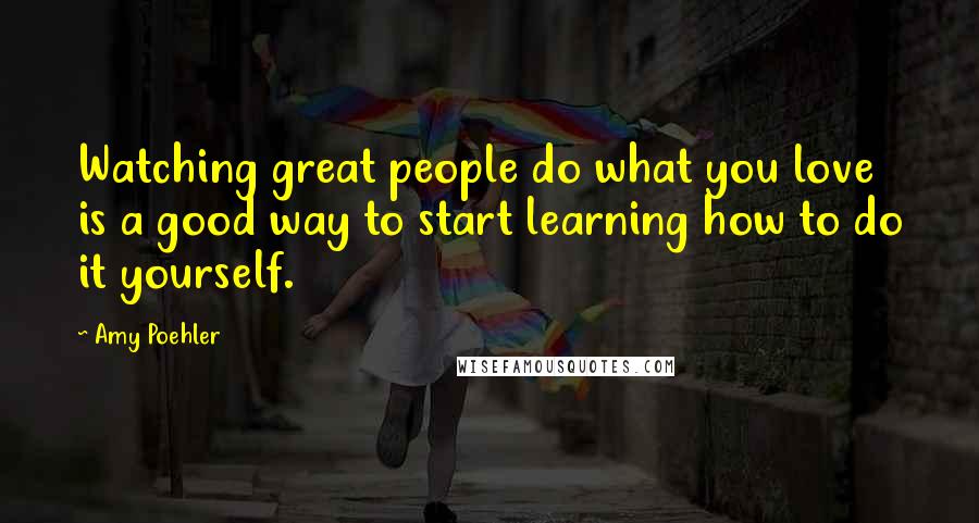 Amy Poehler Quotes: Watching great people do what you love is a good way to start learning how to do it yourself.