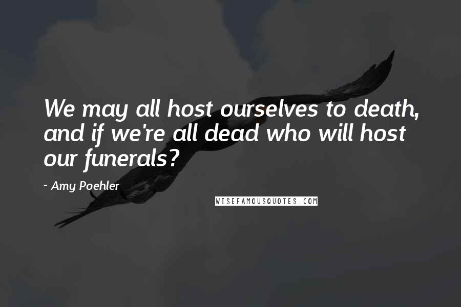 Amy Poehler Quotes: We may all host ourselves to death, and if we're all dead who will host our funerals?