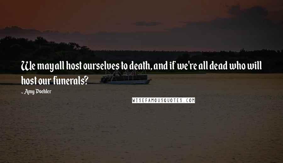 Amy Poehler Quotes: We may all host ourselves to death, and if we're all dead who will host our funerals?