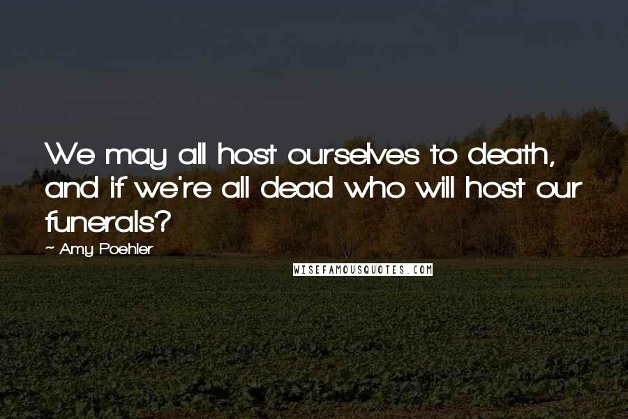 Amy Poehler Quotes: We may all host ourselves to death, and if we're all dead who will host our funerals?